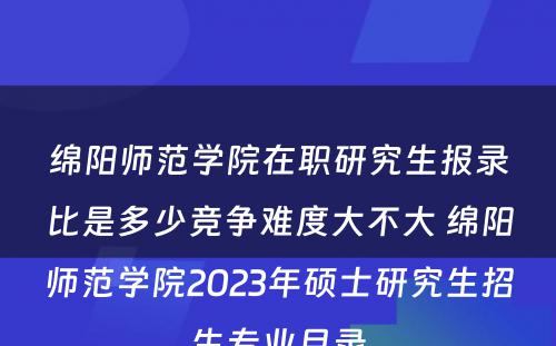 绵阳师范学院在职研究生报录比是多少竞争难度大不大 绵阳师范学院2023年硕士研究生招生专业目录