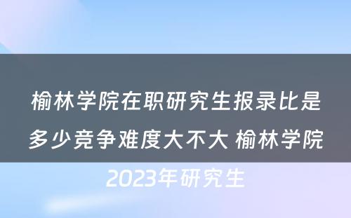 榆林学院在职研究生报录比是多少竞争难度大不大 榆林学院2023年研究生