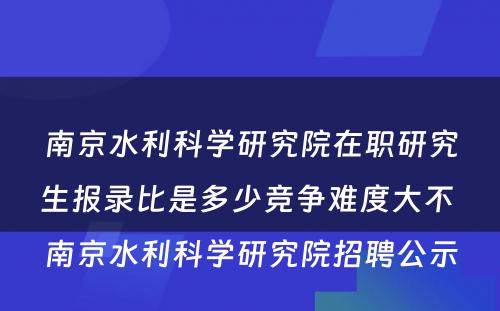 南京水利科学研究院在职研究生报录比是多少竞争难度大不 南京水利科学研究院招聘公示