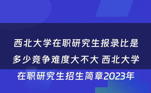 西北大学在职研究生报录比是多少竞争难度大不大 西北大学在职研究生招生简章2023年