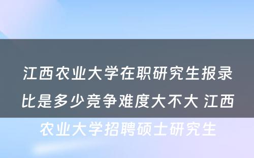 江西农业大学在职研究生报录比是多少竞争难度大不大 江西农业大学招聘硕士研究生