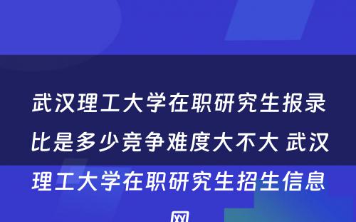 武汉理工大学在职研究生报录比是多少竞争难度大不大 武汉理工大学在职研究生招生信息网