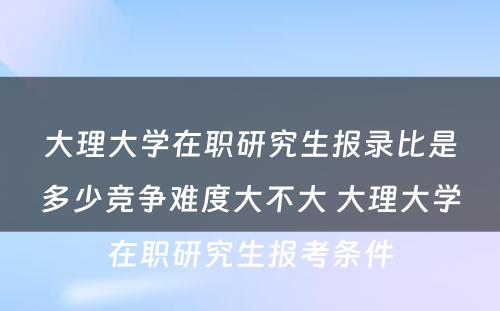 大理大学在职研究生报录比是多少竞争难度大不大 大理大学在职研究生报考条件