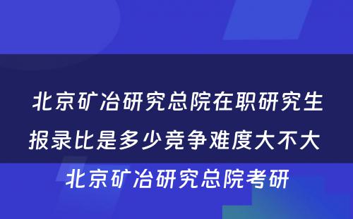 北京矿冶研究总院在职研究生报录比是多少竞争难度大不大 北京矿冶研究总院考研