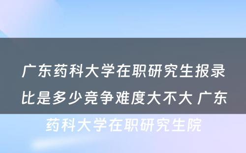 广东药科大学在职研究生报录比是多少竞争难度大不大 广东药科大学在职研究生院