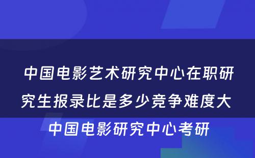 中国电影艺术研究中心在职研究生报录比是多少竞争难度大 中国电影研究中心考研