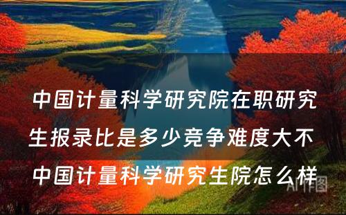 中国计量科学研究院在职研究生报录比是多少竞争难度大不 中国计量科学研究生院怎么样