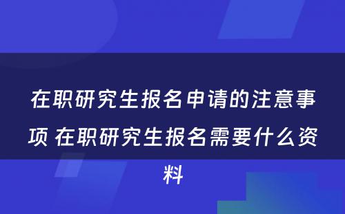 在职研究生报名申请的注意事项 在职研究生报名需要什么资料