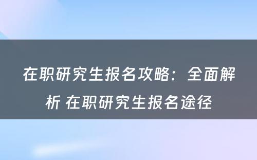 在职研究生报名攻略：全面解析 在职研究生报名途径