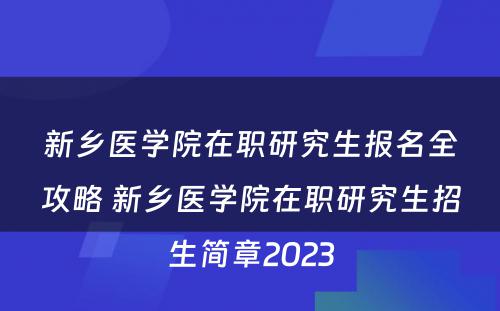 新乡医学院在职研究生报名全攻略 新乡医学院在职研究生招生简章2023