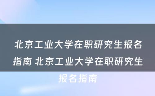 北京工业大学在职研究生报名指南 北京工业大学在职研究生报名指南