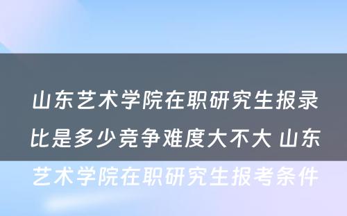 山东艺术学院在职研究生报录比是多少竞争难度大不大 山东艺术学院在职研究生报考条件