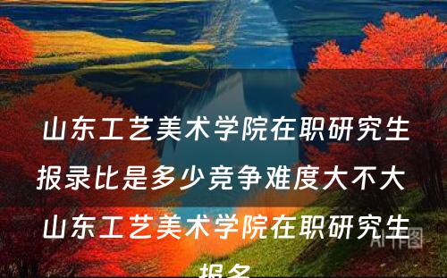 山东工艺美术学院在职研究生报录比是多少竞争难度大不大 山东工艺美术学院在职研究生报名