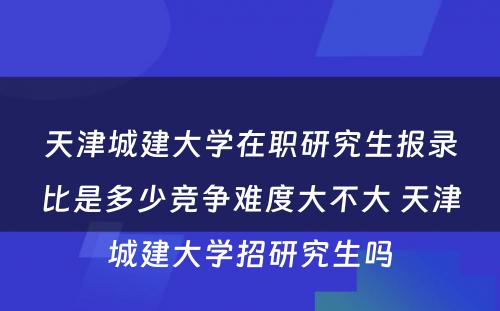 天津城建大学在职研究生报录比是多少竞争难度大不大 天津城建大学招研究生吗