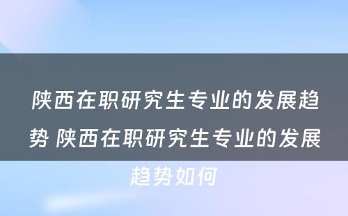 陕西在职研究生专业的发展趋势 陕西在职研究生专业的发展趋势如何