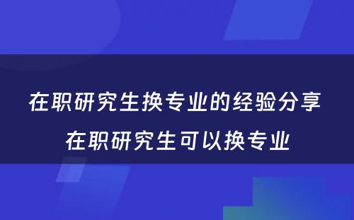 在职研究生换专业的经验分享 在职研究生可以换专业