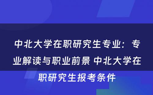 中北大学在职研究生专业：专业解读与职业前景 中北大学在职研究生报考条件