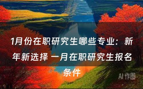 1月份在职研究生哪些专业：新年新选择 一月在职研究生报名条件