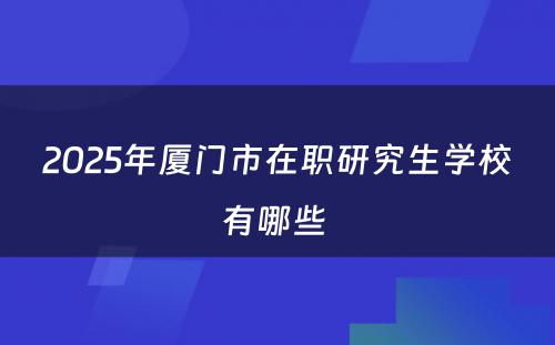 2025年厦门市在职研究生学校有哪些 