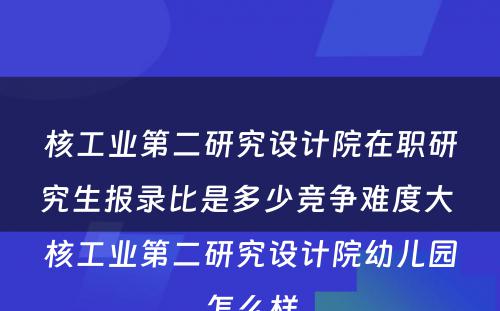 核工业第二研究设计院在职研究生报录比是多少竞争难度大 核工业第二研究设计院幼儿园怎么样