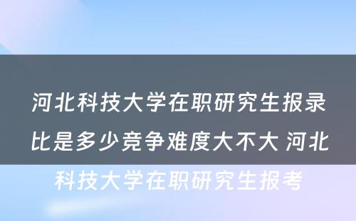 河北科技大学在职研究生报录比是多少竞争难度大不大 河北科技大学在职研究生报考