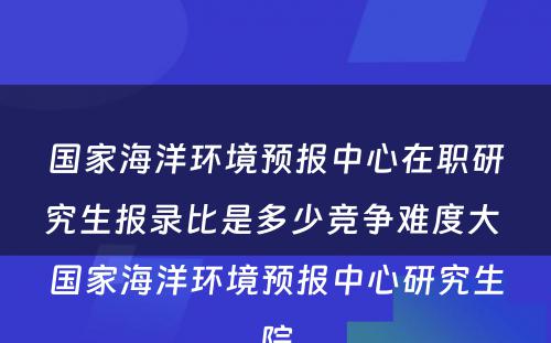 国家海洋环境预报中心在职研究生报录比是多少竞争难度大 国家海洋环境预报中心研究生院