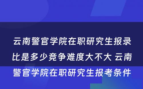 云南警官学院在职研究生报录比是多少竞争难度大不大 云南警官学院在职研究生报考条件