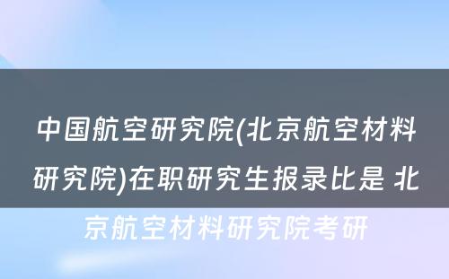 中国航空研究院(北京航空材料研究院)在职研究生报录比是 北京航空材料研究院考研