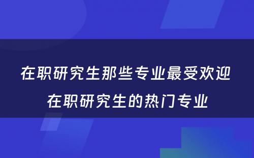 在职研究生那些专业最受欢迎 在职研究生的热门专业