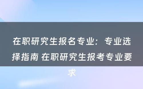 在职研究生报名专业：专业选择指南 在职研究生报考专业要求