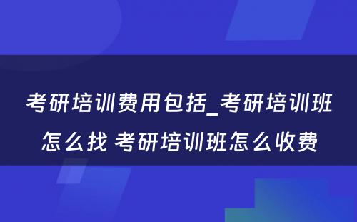 考研培训费用包括_考研培训班怎么找 考研培训班怎么收费