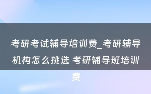 考研考试辅导培训费_考研辅导机构怎么挑选 考研辅导班培训费