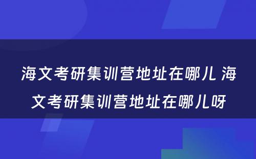 海文考研集训营地址在哪儿 海文考研集训营地址在哪儿呀