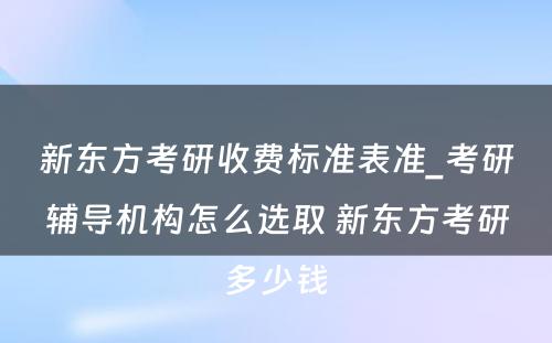 新东方考研收费标准表准_考研辅导机构怎么选取 新东方考研多少钱