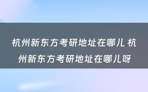 杭州新东方考研地址在哪儿 杭州新东方考研地址在哪儿呀