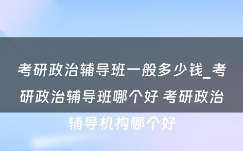 考研政治辅导班一般多少钱_考研政治辅导班哪个好 考研政治辅导机构哪个好