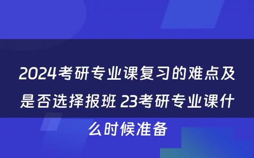 2024考研专业课复习的难点及是否选择报班 23考研专业课什么时候准备