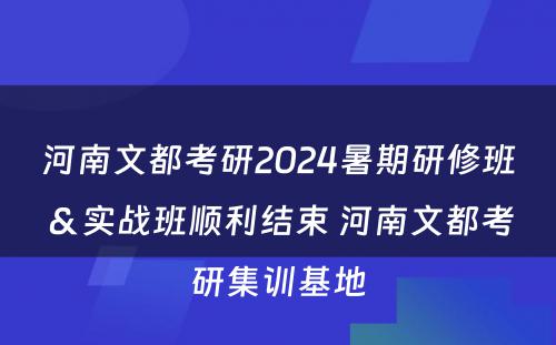 河南文都考研2024暑期研修班＆实战班顺利结束 河南文都考研集训基地