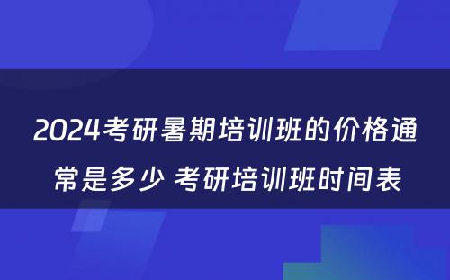 2024考研暑期培训班的价格通常是多少 考研培训班时间表