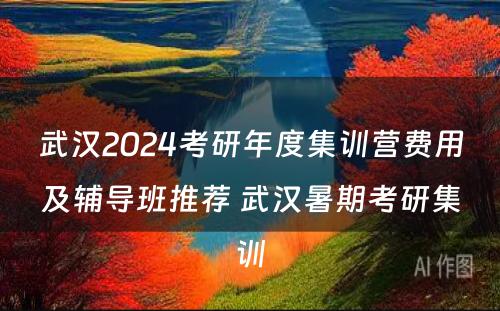 武汉2024考研年度集训营费用及辅导班推荐 武汉暑期考研集训