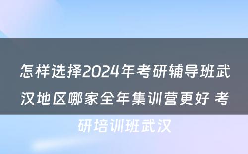 怎样选择2024年考研辅导班武汉地区哪家全年集训营更好 考研培训班武汉