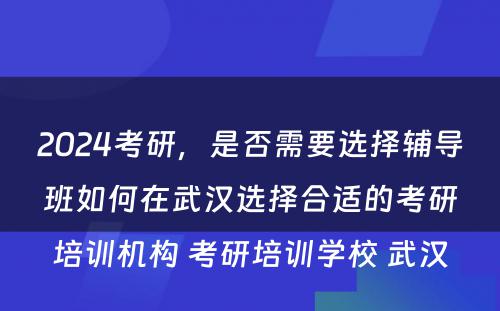 2024考研，是否需要选择辅导班如何在武汉选择合适的考研培训机构 考研培训学校 武汉