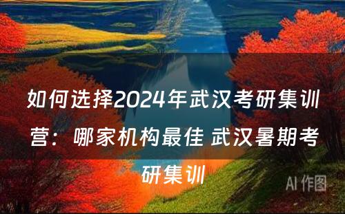 如何选择2024年武汉考研集训营：哪家机构最佳 武汉暑期考研集训
