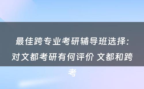 最佳跨专业考研辅导班选择：对文都考研有何评价 文都和跨考