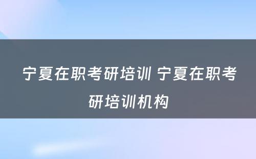 宁夏在职考研培训 宁夏在职考研培训机构