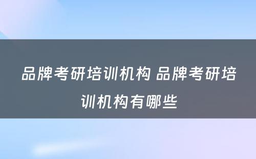 品牌考研培训机构 品牌考研培训机构有哪些