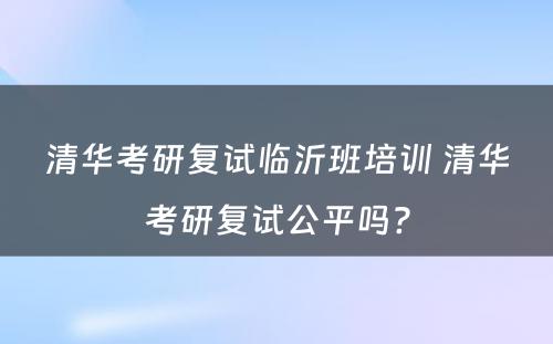 清华考研复试临沂班培训 清华考研复试公平吗?