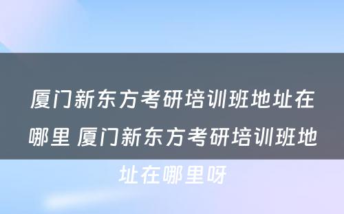 厦门新东方考研培训班地址在哪里 厦门新东方考研培训班地址在哪里呀