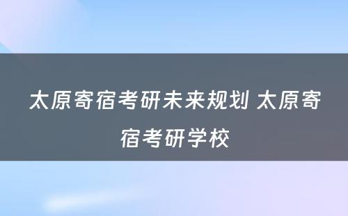 太原寄宿考研未来规划 太原寄宿考研学校