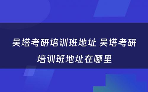 吴塔考研培训班地址 吴塔考研培训班地址在哪里